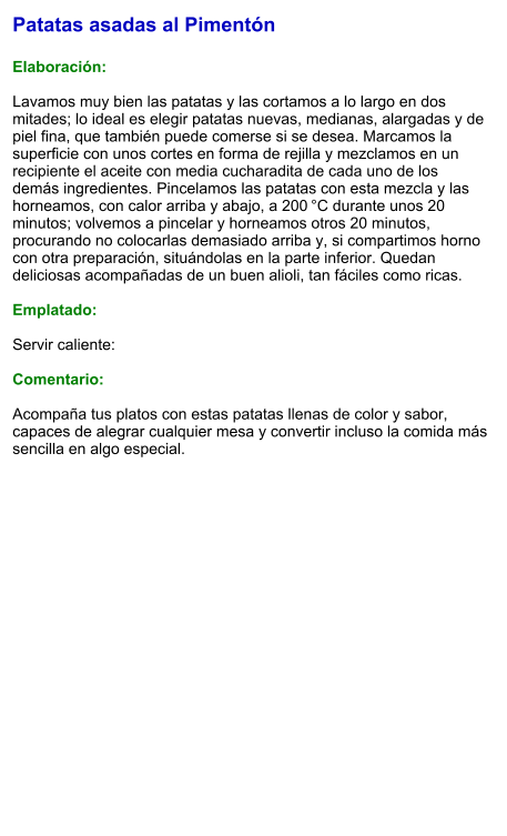 Patatas asadas al Pimentón  Elaboración:  Lavamos muy bien las patatas y las cortamos a lo largo en dos mitades; lo ideal es elegir patatas nuevas, medianas, alargadas y de piel fina, que también puede comerse si se desea. Marcamos la superficie con unos cortes en forma de rejilla y mezclamos en un recipiente el aceite con media cucharadita de cada uno de los demás ingredientes. Pincelamos las patatas con esta mezcla y las horneamos, con calor arriba y abajo, a 200 °C durante unos 20 minutos; volvemos a pincelar y horneamos otros 20 minutos, procurando no colocarlas demasiado arriba y, si compartimos horno con otra preparación, situándolas en la parte inferior. Quedan deliciosas acompañadas de un buen alioli, tan fáciles como ricas.   Emplatado:  Servir caliente:  Comentario:  Acompaña tus platos con estas patatas llenas de color y sabor, capaces de alegrar cualquier mesa y convertir incluso la comida más sencilla en algo especial.