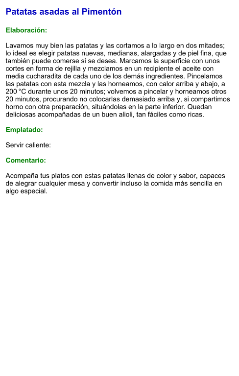 Patatas asadas al Pimentón  Elaboración:  Lavamos muy bien las patatas y las cortamos a lo largo en dos mitades; lo ideal es elegir patatas nuevas, medianas, alargadas y de piel fina, que también puede comerse si se desea. Marcamos la superficie con unos cortes en forma de rejilla y mezclamos en un recipiente el aceite con media cucharadita de cada uno de los demás ingredientes. Pincelamos las patatas con esta mezcla y las horneamos, con calor arriba y abajo, a 200 °C durante unos 20 minutos; volvemos a pincelar y horneamos otros 20 minutos, procurando no colocarlas demasiado arriba y, si compartimos horno con otra preparación, situándolas en la parte inferior. Quedan deliciosas acompañadas de un buen alioli, tan fáciles como ricas.   Emplatado:  Servir caliente:  Comentario:  Acompaña tus platos con estas patatas llenas de color y sabor, capaces de alegrar cualquier mesa y convertir incluso la comida más sencilla en algo especial.