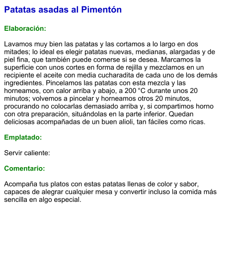 Patatas asadas al Pimentón  Elaboración:  Lavamos muy bien las patatas y las cortamos a lo largo en dos mitades; lo ideal es elegir patatas nuevas, medianas, alargadas y de piel fina, que también puede comerse si se desea. Marcamos la superficie con unos cortes en forma de rejilla y mezclamos en un recipiente el aceite con media cucharadita de cada uno de los demás ingredientes. Pincelamos las patatas con esta mezcla y las horneamos, con calor arriba y abajo, a 200 °C durante unos 20 minutos; volvemos a pincelar y horneamos otros 20 minutos, procurando no colocarlas demasiado arriba y, si compartimos horno con otra preparación, situándolas en la parte inferior. Quedan deliciosas acompañadas de un buen alioli, tan fáciles como ricas.   Emplatado:  Servir caliente:  Comentario:  Acompaña tus platos con estas patatas llenas de color y sabor, capaces de alegrar cualquier mesa y convertir incluso la comida más sencilla en algo especial.