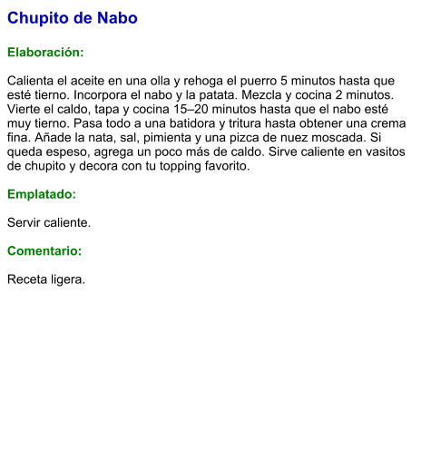 Chupito de Nabo  Elaboración:  Calienta el aceite en una olla y rehoga el puerro 5 minutos hasta que esté tierno. Incorpora el nabo y la patata. Mezcla y cocina 2 minutos. Vierte el caldo, tapa y cocina 15–20 minutos hasta que el nabo esté muy tierno. Pasa todo a una batidora y tritura hasta obtener una crema fina. Añade la nata, sal, pimienta y una pizca de nuez moscada. Si queda espeso, agrega un poco más de caldo. Sirve caliente en vasitos de chupito y decora con tu topping favorito.   Emplatado:  Servir caliente.  Comentario:  Receta ligera.