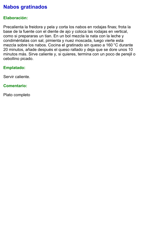 Nabos gratinados  Elaboración:  Precalienta la freidora y pela y corta los nabos en rodajas finas; frota la base de la fuente con el diente de ajo y coloca las rodajas en vertical, como si prepararas un tian. En un bol mezcla la nata con la leche y condiméntalas con sal, pimienta y nuez moscada, luego vierte esta mezcla sobre los nabos. Cocina el gratinado sin queso a 160 °C durante 20 minutos, añade después el queso rallado y deja que se dore unos 10 minutos más. Sirve caliente y, si quieres, termina con un poco de perejil o cebollino picado.    Emplatado:  Servir caliente.  Comentario:  Plato completo