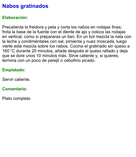 Nabos gratinados  Elaboración:  Precalienta la freidora y pela y corta los nabos en rodajas finas; frota la base de la fuente con el diente de ajo y coloca las rodajas en vertical, como si prepararas un tian. En un bol mezcla la nata con la leche y condiméntalas con sal, pimienta y nuez moscada, luego vierte esta mezcla sobre los nabos. Cocina el gratinado sin queso a 160 °C durante 20 minutos, añade después el queso rallado y deja que se dore unos 10 minutos más. Sirve caliente y, si quieres, termina con un poco de perejil o cebollino picado.    Emplatado:  Servir caliente.  Comentario:  Plato completo