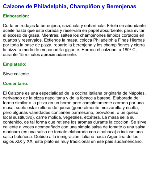 Calzone de Philadelphia, Champiñon y Berenjenas  Elaboración:  Corta en rodajas la berenjena, sazónala y enharínala. Fríela en abundante aceite hasta que esté dorada y resérvala en papel absorbente, para evitar el exceso de grasa. Mientras, saltea los champiñones limpios cortados en cuartos y resérvalos. Extiende la masa, coloca Philadelphia Finas Hierbas por toda la base de pizza, reparte la berenjena y los champiñones y cierra la pizza a modo de empanadilla gigante. Hornea el calzone, a 180º C, durante 15 minutos aproximadamente.   Emplatado:  Sirve caliente.  Comentario:  El Calzone es una especialidad de la cocina italiana originaria de Nápoles, derivando de la pizza napolitana y de la focaccia barese. Elaborada de forma similar a la pizza en un horno pero completamente cerrado por una masa, suele estar relleno de queso (generalmente mozzarella y ricotta, pero algunas variedades contienen parmesano, provolone, o un queso local sustitutivo), carne molida, vegetales, etcétera. La masa sella su contenido, de tal forma que retiene los aromas durante la cocción. Se sirve caliente a veces acompañado con una simple salsa de tomate o una salsa marinara (es una salsa de tomate elaborada con albahaca) o incluso una salsa boloñesa. Debido a la inmigración italiana hacia Argentina de los siglos XIX y XX, este plato es muy tradicional en ese país sudamericano.