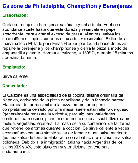Calzone de Philadelphia, Champiñon y Berenjenas  Elaboración:  Corta en rodajas la berenjena, sazónala y enharínala. Fríela en abundante aceite hasta que esté dorada y resérvala en papel absorbente, para evitar el exceso de grasa. Mientras, saltea los champiñones limpios cortados en cuartos y resérvalos. Extiende la masa, coloca Philadelphia Finas Hierbas por toda la base de pizza, reparte la berenjena y los champiñones y cierra la pizza a modo de empanadilla gigante. Hornea el calzone, a 180º C, durante 15 minutos aproximadamente.   Emplatado:  Sirve caliente.  Comentario:  El Calzone es una especialidad de la cocina italiana originaria de Nápoles, derivando de la pizza napolitana y de la focaccia barese. Elaborada de forma similar a la pizza en un horno pero completamente cerrado por una masa, suele estar relleno de queso (generalmente mozzarella y ricotta, pero algunas variedades contienen parmesano, provolone, o un queso local sustitutivo), carne molida, vegetales, etcétera. La masa sella su contenido, de tal forma que retiene los aromas durante la cocción. Se sirve caliente a veces acompañado con una simple salsa de tomate o una salsa marinara (es una salsa de tomate elaborada con albahaca) o incluso una salsa boloñesa. Debido a la inmigración italiana hacia Argentina de los siglos XIX y XX, este plato es muy tradicional en ese país sudamericano.