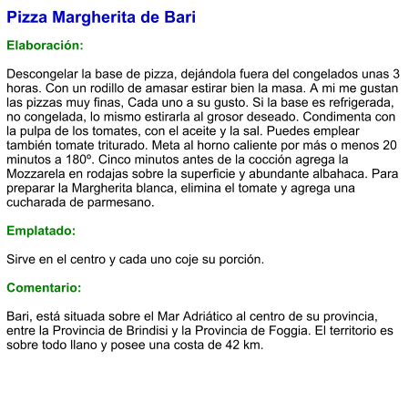 Pizza Margherita de Bari  Elaboración:  Descongelar la base de pizza, dejándola fuera del congelados unas 3 horas. Con un rodillo de amasar estirar bien la masa. A mi me gustan las pizzas muy finas, Cada uno a su gusto. Si la base es refrigerada, no congelada, lo mismo estirarla al grosor deseado. Condimenta con la pulpa de los tomates, con el aceite y la sal. Puedes emplear también tomate triturado. Meta al horno caliente por más o menos 20 minutos a 180º. Cinco minutos antes de la cocción agrega la Mozzarela en rodajas sobre la superficie y abundante albahaca. Para preparar la Margherita blanca, elimina el tomate y agrega una cucharada de parmesano.  Emplatado:  Sirve en el centro y cada uno coje su porción.  Comentario:  Bari, está situada sobre el Mar Adriático al centro de su provincia, entre la Provincia de Brindisi y la Provincia de Foggia. El territorio es sobre todo llano y posee una costa de 42 km.