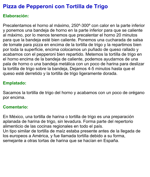 Pizza de Pepperoni con Tortilla de Trigo  Elaboración:  Precalentamos el horno al máximo, 250º-300º con calor en la parte inferior y ponemos una bandeja de horno en la parte inferior para que se caliente al máximo, por lo menos tenemos que precalentar el horno 20 minutos para que la bandeja esté bien caliente. Ponemos una cucharada de salsa de tomate para pizza en encima de la tortilla de trigo y la repartimos bien por toda la superficie, encima colocamos un puñado de queso rallado y acabamos con el pepperoni bien repartido. Metemos la tortilla de trigo en el horno encima de la bandeja de caliente, podemos ayudarnos de una pala de horno o una bandeja metálica con un poco de harina para deslizar la tortilla de trigo sobre la bandeja, Dejamos 4-5 minutos hasta que el queso esté derretido y la tortilla de trigo ligeramente dorada.  Emplatado:  Sacamos la tortilla de trigo del horno y acabamos con un poco de orégano por encima.  Comentario:  En México, una tortilla de harina o tortilla de trigo es una preparación aplanada de harina de trigo, sin levadura. Forma parte del repertorio alimenticio de las cocinas regionales en todo el país. Un tipo similar de tortilla de maíz estaba presente antes de la llegada de los europeos a América, y fue llamada tortilla debido a su forma, semejante a otras tortas de harina que se hacían en España.