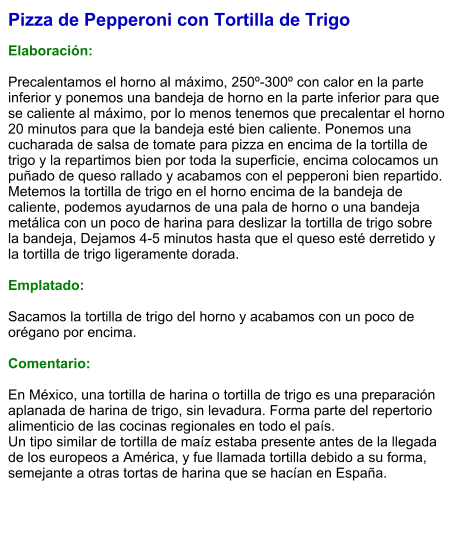 Pizza de Pepperoni con Tortilla de Trigo  Elaboración:  Precalentamos el horno al máximo, 250º-300º con calor en la parte inferior y ponemos una bandeja de horno en la parte inferior para que se caliente al máximo, por lo menos tenemos que precalentar el horno 20 minutos para que la bandeja esté bien caliente. Ponemos una cucharada de salsa de tomate para pizza en encima de la tortilla de trigo y la repartimos bien por toda la superficie, encima colocamos un puñado de queso rallado y acabamos con el pepperoni bien repartido. Metemos la tortilla de trigo en el horno encima de la bandeja de caliente, podemos ayudarnos de una pala de horno o una bandeja metálica con un poco de harina para deslizar la tortilla de trigo sobre la bandeja, Dejamos 4-5 minutos hasta que el queso esté derretido y la tortilla de trigo ligeramente dorada.  Emplatado:  Sacamos la tortilla de trigo del horno y acabamos con un poco de orégano por encima.  Comentario:  En México, una tortilla de harina o tortilla de trigo es una preparación aplanada de harina de trigo, sin levadura. Forma parte del repertorio alimenticio de las cocinas regionales en todo el país. Un tipo similar de tortilla de maíz estaba presente antes de la llegada de los europeos a América, y fue llamada tortilla debido a su forma, semejante a otras tortas de harina que se hacían en España.