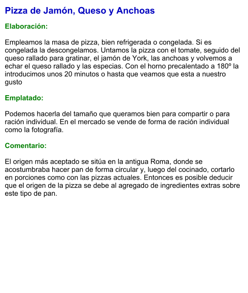 Pizza de Jamón, Queso y Anchoas  Elaboración:  Empleamos la masa de pizza, bien refrigerada o congelada. Si es congelada la descongelamos. Untamos la pizza con el tomate, seguido del queso rallado para gratinar, el jamón de York, las anchoas y volvemos a echar el queso rallado y las especias. Con el horno precalentado a 180º la introducimos unos 20 minutos o hasta que veamos que esta a nuestro gusto  Emplatado:  Podemos hacerla del tamaño que queramos bien para compartir o para ración individual. En el mercado se vende de forma de ración individual como la fotografía.  Comentario:  El origen más aceptado se sitúa en la antigua Roma, donde se acostumbraba hacer pan de forma circular y, luego del cocinado, cortarlo en porciones como con las pizzas actuales. Entonces es posible deducir que el origen de la pizza se debe al agregado de ingredientes extras sobre este tipo de pan.