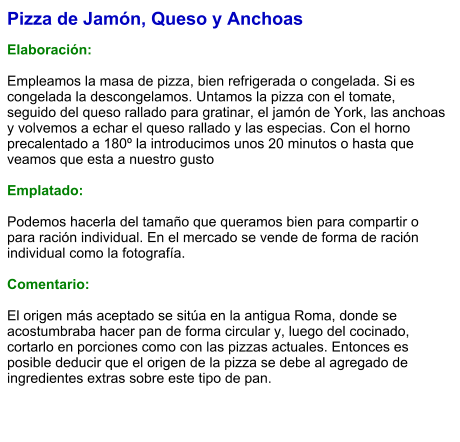 Pizza de Jamón, Queso y Anchoas  Elaboración:  Empleamos la masa de pizza, bien refrigerada o congelada. Si es congelada la descongelamos. Untamos la pizza con el tomate, seguido del queso rallado para gratinar, el jamón de York, las anchoas y volvemos a echar el queso rallado y las especias. Con el horno precalentado a 180º la introducimos unos 20 minutos o hasta que veamos que esta a nuestro gusto  Emplatado:  Podemos hacerla del tamaño que queramos bien para compartir o para ración individual. En el mercado se vende de forma de ración individual como la fotografía.  Comentario:  El origen más aceptado se sitúa en la antigua Roma, donde se acostumbraba hacer pan de forma circular y, luego del cocinado, cortarlo en porciones como con las pizzas actuales. Entonces es posible deducir que el origen de la pizza se debe al agregado de ingredientes extras sobre este tipo de pan.