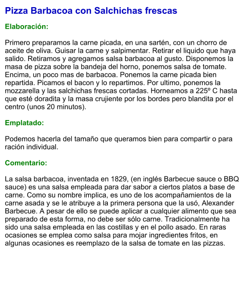 Pizza Barbacoa con Salchichas frescas  Elaboración:  Primero preparamos la carne picada, en una sartén, con un chorro de aceite de oliva. Guisar la carne y salpimentar. Retirar el liquido que haya salido. Retiramos y agregamos salsa barbacoa al gusto. Disponemos la masa de pizza sobre la bandeja del horno, ponemos salsa de tomate. Encima, un poco mas de barbacoa. Ponemos la carne picada bien repartida. Picamos el bacon y lo repartimos. Por ultimo, ponemos la mozzarella y las salchichas frescas cortadas. Horneamos a 225º C hasta que esté doradita y la masa crujiente por los bordes pero blandita por el centro (unos 20 minutos).  Emplatado:  Podemos hacerla del tamaño que queramos bien para compartir o para ración individual.   Comentario:  La salsa barbacoa, inventada en 1829, (en inglés Barbecue sauce o BBQ sauce) es una salsa empleada para dar sabor a ciertos platos a base de carne. Como su nombre implica, es uno de los acompañamientos de la carne asada y se le atribuye a la primera persona que la usó, Alexander Barbecue. A pesar de ello se puede aplicar a cualquier alimento que sea preparado de esta forma, no debe ser sólo carne. Tradicionalmente ha sido una salsa empleada en las costillas y en el pollo asado. En raras ocasiones se emplea como salsa para mojar ingredientes fritos, en algunas ocasiones es reemplazo de la salsa de tomate en las pizzas.