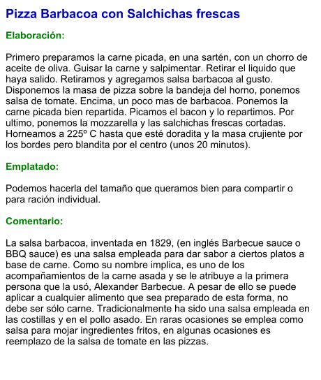 Pizza Barbacoa con Salchichas frescas  Elaboración:  Primero preparamos la carne picada, en una sartén, con un chorro de aceite de oliva. Guisar la carne y salpimentar. Retirar el liquido que haya salido. Retiramos y agregamos salsa barbacoa al gusto. Disponemos la masa de pizza sobre la bandeja del horno, ponemos salsa de tomate. Encima, un poco mas de barbacoa. Ponemos la carne picada bien repartida. Picamos el bacon y lo repartimos. Por ultimo, ponemos la mozzarella y las salchichas frescas cortadas. Horneamos a 225º C hasta que esté doradita y la masa crujiente por los bordes pero blandita por el centro (unos 20 minutos).  Emplatado:  Podemos hacerla del tamaño que queramos bien para compartir o para ración individual.   Comentario:  La salsa barbacoa, inventada en 1829, (en inglés Barbecue sauce o BBQ sauce) es una salsa empleada para dar sabor a ciertos platos a base de carne. Como su nombre implica, es uno de los acompañamientos de la carne asada y se le atribuye a la primera persona que la usó, Alexander Barbecue. A pesar de ello se puede aplicar a cualquier alimento que sea preparado de esta forma, no debe ser sólo carne. Tradicionalmente ha sido una salsa empleada en las costillas y en el pollo asado. En raras ocasiones se emplea como salsa para mojar ingredientes fritos, en algunas ocasiones es reemplazo de la salsa de tomate en las pizzas.