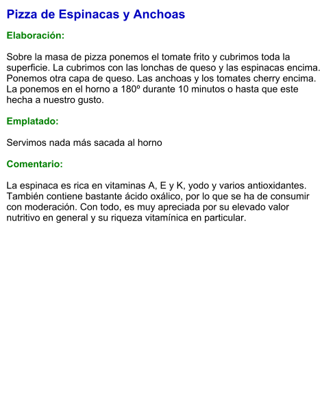 Pizza de Espinacas y Anchoas  Elaboración:  Sobre la masa de pizza ponemos el tomate frito y cubrimos toda la superficie. La cubrimos con las lonchas de queso y las espinacas encima. Ponemos otra capa de queso. Las anchoas y los tomates cherry encima. La ponemos en el horno a 180º durante 10 minutos o hasta que este hecha a nuestro gusto.  Emplatado:  Servimos nada más sacada al horno  Comentario:  La espinaca es rica en vitaminas A, E y K, yodo y varios antioxidantes. También contiene bastante ácido oxálico, por lo que se ha de consumir con moderación. Con todo, es muy apreciada por su elevado valor nutritivo en general y su riqueza vitamínica en particular.