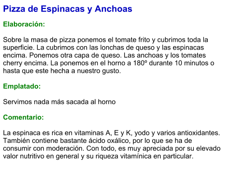 Pizza de Espinacas y Anchoas  Elaboración:  Sobre la masa de pizza ponemos el tomate frito y cubrimos toda la superficie. La cubrimos con las lonchas de queso y las espinacas encima. Ponemos otra capa de queso. Las anchoas y los tomates cherry encima. La ponemos en el horno a 180º durante 10 minutos o hasta que este hecha a nuestro gusto.  Emplatado:  Servimos nada más sacada al horno  Comentario:  La espinaca es rica en vitaminas A, E y K, yodo y varios antioxidantes. También contiene bastante ácido oxálico, por lo que se ha de consumir con moderación. Con todo, es muy apreciada por su elevado valor nutritivo en general y su riqueza vitamínica en particular.