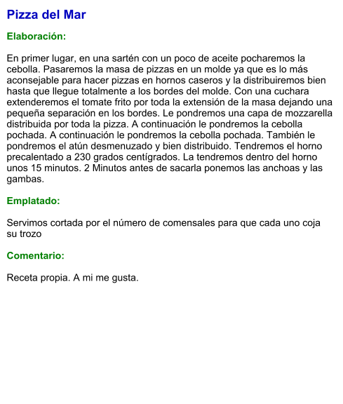 Pizza del Mar  Elaboración:  En primer lugar, en una sartén con un poco de aceite pocharemos la cebolla. Pasaremos la masa de pizzas en un molde ya que es lo más aconsejable para hacer pizzas en hornos caseros y la distribuiremos bien hasta que llegue totalmente a los bordes del molde. Con una cuchara extenderemos el tomate frito por toda la extensión de la masa dejando una pequeña separación en los bordes. Le pondremos una capa de mozzarella distribuida por toda la pizza. A continuación le pondremos la cebolla pochada. A continuación le pondremos la cebolla pochada. También le pondremos el atún desmenuzado y bien distribuido. Tendremos el horno precalentado a 230 grados centígrados. La tendremos dentro del horno unos 15 minutos. 2 Minutos antes de sacarla ponemos las anchoas y las gambas.  Emplatado:  Servimos cortada por el número de comensales para que cada uno coja su trozo  Comentario:  Receta propia. A mi me gusta.