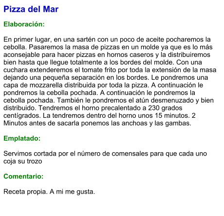 Pizza del Mar  Elaboración:  En primer lugar, en una sartén con un poco de aceite pocharemos la cebolla. Pasaremos la masa de pizzas en un molde ya que es lo más aconsejable para hacer pizzas en hornos caseros y la distribuiremos bien hasta que llegue totalmente a los bordes del molde. Con una cuchara extenderemos el tomate frito por toda la extensión de la masa dejando una pequeña separación en los bordes. Le pondremos una capa de mozzarella distribuida por toda la pizza. A continuación le pondremos la cebolla pochada. A continuación le pondremos la cebolla pochada. También le pondremos el atún desmenuzado y bien distribuido. Tendremos el horno precalentado a 230 grados centígrados. La tendremos dentro del horno unos 15 minutos. 2 Minutos antes de sacarla ponemos las anchoas y las gambas.  Emplatado:  Servimos cortada por el número de comensales para que cada uno coja su trozo  Comentario:  Receta propia. A mi me gusta.