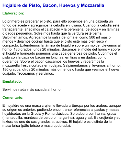 Hojaldre de Pisto, Bacon, Huevos y Mozzarella  Elaboración:  Lo primero es preparar el pisto, para ello ponemos en una cazuela un fondo de aceite y agregamos la cebolla en juliana. Cuando la cebolla esté transparente, añadimos el calabacín y la berenjena, pelados y en láminas o dados pequeños. Sofreímos hasta que la verdura esté tierna. Salpimentamos. Agregamos la salsa de tomate, como 500 ml más o menos y dejamos cocinar hasta que el pisto esté más bien seco y compacto. Extendemos la lámina de hojaldre sobre un molde. Llevamos al horno, 180 grados, unos 20 minutos. Sacamos el molde del horno y sobre el hojaldre horneado ponemos una capa generosa de pisto. Cubrimos el pisto con la capa de bacon en lonchas, en tiras o en dados, como queramos. Sobre el bacon cascamos los huevos y repartimos la mozzarella fresca cortada en rodajas. Salpimentamos y llevamos al horno, 180 grados, otros 20 minutos más o menos o hasta que veamos el huevo cuajado. Troceamos y servimos.  Emplatado:  Servimos nada más sacada al horno  Comentario:  El hojaldre es una masa crujiente llevada a Europa por los árabes, aunque su origen es anterior, pudiendo encontrarse referencias a pastas y masas hojaldradas en la Grecia y Roma clásicas. Se elabora con harina, grasa (mantequilla, manteca de cerdo o margarina), agua y sal. Es crujiente y su textura es uno de sus grandes atractivos. El hojaldre es distinto de la masa brisa (pâte brisée o masa quebrada).