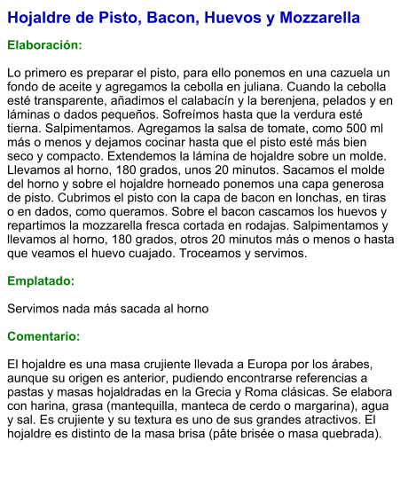 Hojaldre de Pisto, Bacon, Huevos y Mozzarella  Elaboración:  Lo primero es preparar el pisto, para ello ponemos en una cazuela un fondo de aceite y agregamos la cebolla en juliana. Cuando la cebolla esté transparente, añadimos el calabacín y la berenjena, pelados y en láminas o dados pequeños. Sofreímos hasta que la verdura esté tierna. Salpimentamos. Agregamos la salsa de tomate, como 500 ml más o menos y dejamos cocinar hasta que el pisto esté más bien seco y compacto. Extendemos la lámina de hojaldre sobre un molde. Llevamos al horno, 180 grados, unos 20 minutos. Sacamos el molde del horno y sobre el hojaldre horneado ponemos una capa generosa de pisto. Cubrimos el pisto con la capa de bacon en lonchas, en tiras o en dados, como queramos. Sobre el bacon cascamos los huevos y repartimos la mozzarella fresca cortada en rodajas. Salpimentamos y llevamos al horno, 180 grados, otros 20 minutos más o menos o hasta que veamos el huevo cuajado. Troceamos y servimos.  Emplatado:  Servimos nada más sacada al horno  Comentario:  El hojaldre es una masa crujiente llevada a Europa por los árabes, aunque su origen es anterior, pudiendo encontrarse referencias a pastas y masas hojaldradas en la Grecia y Roma clásicas. Se elabora con harina, grasa (mantequilla, manteca de cerdo o margarina), agua y sal. Es crujiente y su textura es uno de sus grandes atractivos. El hojaldre es distinto de la masa brisa (pâte brisée o masa quebrada).