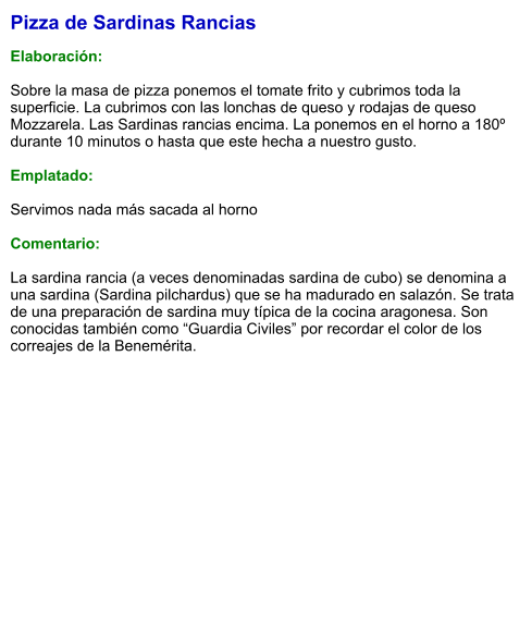 Pizza de Sardinas Rancias  Elaboración:  Sobre la masa de pizza ponemos el tomate frito y cubrimos toda la superficie. La cubrimos con las lonchas de queso y rodajas de queso Mozzarela. Las Sardinas rancias encima. La ponemos en el horno a 180º durante 10 minutos o hasta que este hecha a nuestro gusto.  Emplatado:  Servimos nada más sacada al horno  Comentario:  La sardina rancia (a veces denominadas sardina de cubo) se denomina a una sardina (Sardina pilchardus) que se ha madurado en salazón. Se trata de una preparación de sardina muy típica de la cocina aragonesa. Son conocidas también como “Guardia Civiles” por recordar el color de los correajes de la Benemérita.