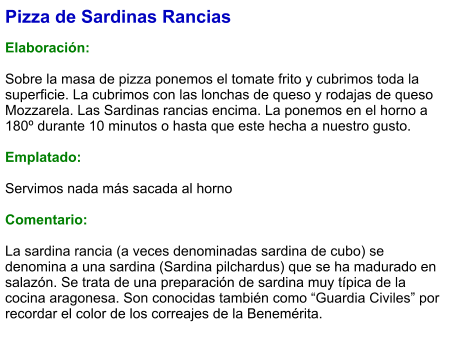 Pizza de Sardinas Rancias  Elaboración:  Sobre la masa de pizza ponemos el tomate frito y cubrimos toda la superficie. La cubrimos con las lonchas de queso y rodajas de queso Mozzarela. Las Sardinas rancias encima. La ponemos en el horno a 180º durante 10 minutos o hasta que este hecha a nuestro gusto.  Emplatado:  Servimos nada más sacada al horno  Comentario:  La sardina rancia (a veces denominadas sardina de cubo) se denomina a una sardina (Sardina pilchardus) que se ha madurado en salazón. Se trata de una preparación de sardina muy típica de la cocina aragonesa. Son conocidas también como “Guardia Civiles” por recordar el color de los correajes de la Benemérita.
