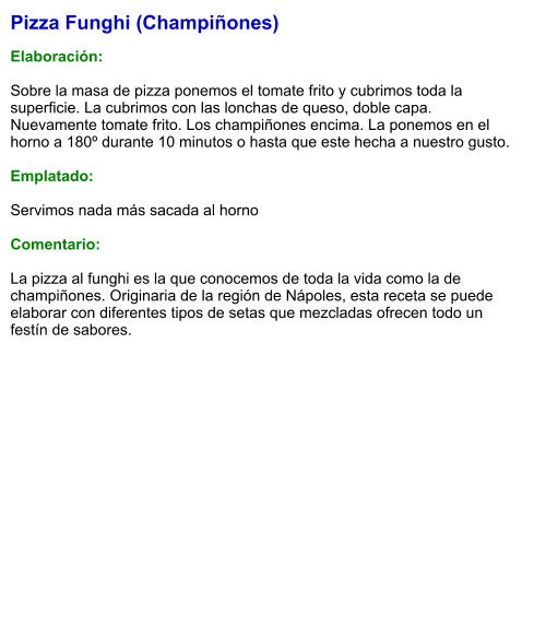 Pizza Funghi (Champiñones)  Elaboración:  Sobre la masa de pizza ponemos el tomate frito y cubrimos toda la superficie. La cubrimos con las lonchas de queso, doble capa. Nuevamente tomate frito. Los champiñones encima. La ponemos en el horno a 180º durante 10 minutos o hasta que este hecha a nuestro gusto.  Emplatado:  Servimos nada más sacada al horno  Comentario:  La pizza al funghi es la que conocemos de toda la vida como la de champiñones. Originaria de la región de Nápoles, esta receta se puede elaborar con diferentes tipos de setas que mezcladas ofrecen todo un festín de sabores.