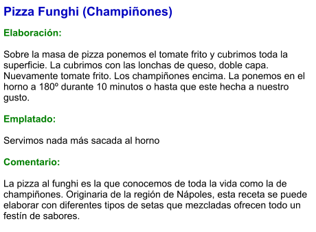 Pizza Funghi (Champiñones)  Elaboración:  Sobre la masa de pizza ponemos el tomate frito y cubrimos toda la superficie. La cubrimos con las lonchas de queso, doble capa. Nuevamente tomate frito. Los champiñones encima. La ponemos en el horno a 180º durante 10 minutos o hasta que este hecha a nuestro gusto.  Emplatado:  Servimos nada más sacada al horno  Comentario:  La pizza al funghi es la que conocemos de toda la vida como la de champiñones. Originaria de la región de Nápoles, esta receta se puede elaborar con diferentes tipos de setas que mezcladas ofrecen todo un festín de sabores.