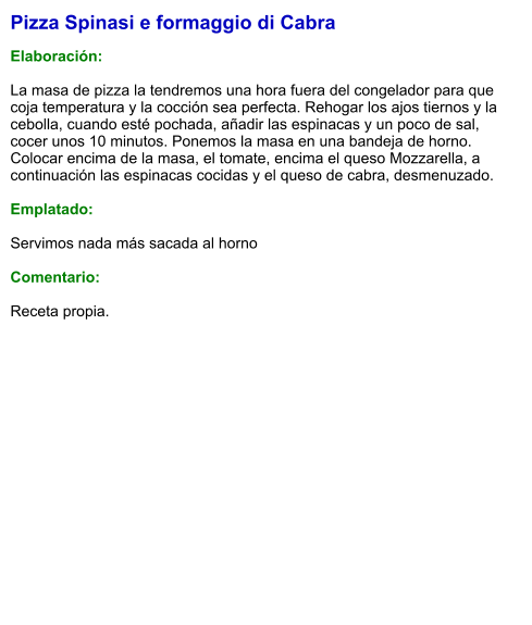 Pizza Spinasi e formaggio di Cabra  Elaboración:  La masa de pizza la tendremos una hora fuera del congelador para que coja temperatura y la cocción sea perfecta. Rehogar los ajos tiernos y la cebolla, cuando esté pochada, añadir las espinacas y un poco de sal, cocer unos 10 minutos. Ponemos la masa en una bandeja de horno. Colocar encima de la masa, el tomate, encima el queso Mozzarella, a continuación las espinacas cocidas y el queso de cabra, desmenuzado.  Emplatado:  Servimos nada más sacada al horno  Comentario:  Receta propia.