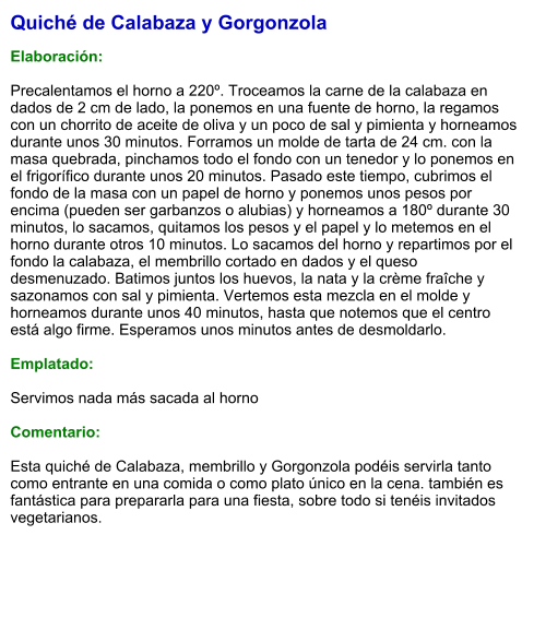 Quiché de Calabaza y Gorgonzola  Elaboración:  Precalentamos el horno a 220º. Troceamos la carne de la calabaza en dados de 2 cm de lado, la ponemos en una fuente de horno, la regamos con un chorrito de aceite de oliva y un poco de sal y pimienta y horneamos durante unos 30 minutos. Forramos un molde de tarta de 24 cm. con la masa quebrada, pinchamos todo el fondo con un tenedor y lo ponemos en el frigorífico durante unos 20 minutos. Pasado este tiempo, cubrimos el fondo de la masa con un papel de horno y ponemos unos pesos por encima (pueden ser garbanzos o alubias) y horneamos a 180º durante 30 minutos, lo sacamos, quitamos los pesos y el papel y lo metemos en el horno durante otros 10 minutos. Lo sacamos del horno y repartimos por el fondo la calabaza, el membrillo cortado en dados y el queso desmenuzado. Batimos juntos los huevos, la nata y la crème fraîche y sazonamos con sal y pimienta. Vertemos esta mezcla en el molde y horneamos durante unos 40 minutos, hasta que notemos que el centro está algo firme. Esperamos unos minutos antes de desmoldarlo.  Emplatado:  Servimos nada más sacada al horno  Comentario:  Esta quiché de Calabaza, membrillo y Gorgonzola podéis servirla tanto como entrante en una comida o como plato único en la cena. también es fantástica para prepararla para una fiesta, sobre todo si tenéis invitados vegetarianos.