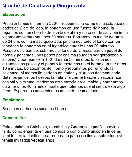 Quiché de Calabaza y Gorgonzola  Elaboración:  Precalentamos el horno a 220º. Troceamos la carne de la calabaza en dados de 2 cm de lado, la ponemos en una fuente de horno, la regamos con un chorrito de aceite de oliva y un poco de sal y pimienta y horneamos durante unos 30 minutos. Forramos un molde de tarta de 24 cm. con la masa quebrada, pinchamos todo el fondo con un tenedor y lo ponemos en el frigorífico durante unos 20 minutos. Pasado este tiempo, cubrimos el fondo de la masa con un papel de horno y ponemos unos pesos por encima (pueden ser garbanzos o alubias) y horneamos a 180º durante 30 minutos, lo sacamos, quitamos los pesos y el papel y lo metemos en el horno durante otros 10 minutos. Lo sacamos del horno y repartimos por el fondo la calabaza, el membrillo cortado en dados y el queso desmenuzado. Batimos juntos los huevos, la nata y la crème fraîche y sazonamos con sal y pimienta. Vertemos esta mezcla en el molde y horneamos durante unos 40 minutos, hasta que notemos que el centro está algo firme. Esperamos unos minutos antes de desmoldarlo.  Emplatado:  Servimos nada más sacada al horno  Comentario:  Esta quiché de Calabaza, membrillo y Gorgonzola podéis servirla tanto como entrante en una comida o como plato único en la cena. también es fantástica para prepararla para una fiesta, sobre todo si tenéis invitados vegetarianos.