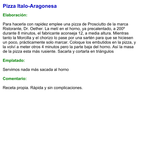 Pizza Italo-Aragonesa  Elaboración:  Para hacerla con rapidez emplee una pizza de Prosciutto de la marca Ristorante, Dr. Oether. La metí en el horno, ya precalentado, a 200º durante 8 minutos, el fabricante aconseja 12, a media altura. Mientras tanto la Morcilla y el chorizo lo pase por una sartén para que se hiciesen un poco, prácticamente solo marcar. Coloque los embutidos en la pizza, y la volví a meter otros 4 minutos pero la parte baja del horno. Así la masa de la pizza esta más rusiente. Sacarla y cortarla en triángulos  Emplatado:  Servimos nada más sacada al horno  Comentario:  Receta propia. Rápida y sin complicaciones.