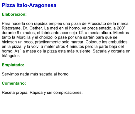 Pizza Italo-Aragonesa  Elaboración:  Para hacerla con rapidez emplee una pizza de Prosciutto de la marca Ristorante, Dr. Oether. La metí en el horno, ya precalentado, a 200º durante 8 minutos, el fabricante aconseja 12, a media altura. Mientras tanto la Morcilla y el chorizo lo pase por una sartén para que se hiciesen un poco, prácticamente solo marcar. Coloque los embutidos en la pizza, y la volví a meter otros 4 minutos pero la parte baja del horno. Así la masa de la pizza esta más rusiente. Sacarla y cortarla en triángulos  Emplatado:  Servimos nada más sacada al horno  Comentario:  Receta propia. Rápida y sin complicaciones.