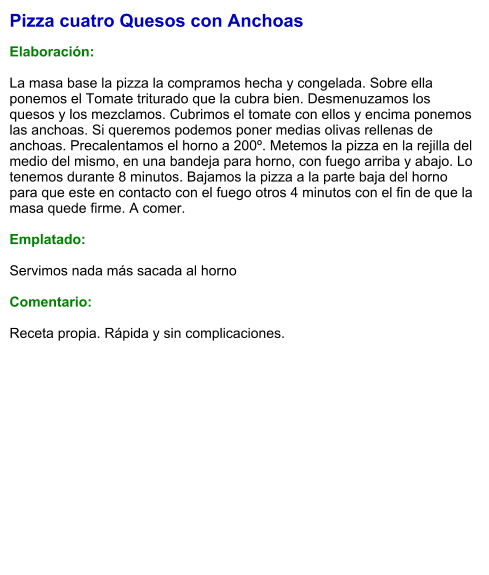 Pizza cuatro Quesos con Anchoas  Elaboración:  La masa base la pizza la compramos hecha y congelada. Sobre ella ponemos el Tomate triturado que la cubra bien. Desmenuzamos los quesos y los mezclamos. Cubrimos el tomate con ellos y encima ponemos las anchoas. Si queremos podemos poner medias olivas rellenas de anchoas. Precalentamos el horno a 200º. Metemos la pizza en la rejilla del medio del mismo, en una bandeja para horno, con fuego arriba y abajo. Lo tenemos durante 8 minutos. Bajamos la pizza a la parte baja del horno para que este en contacto con el fuego otros 4 minutos con el fin de que la masa quede firme. A comer.  Emplatado:  Servimos nada más sacada al horno  Comentario:  Receta propia. Rápida y sin complicaciones.