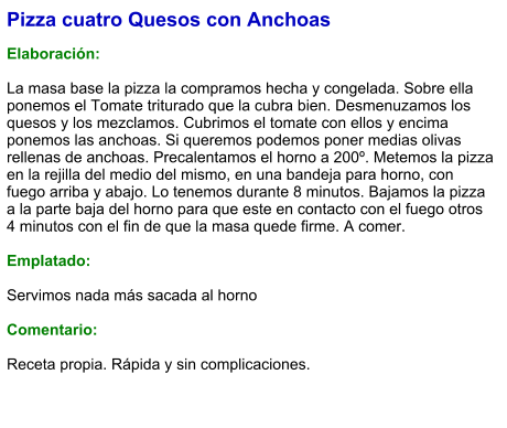 Pizza cuatro Quesos con Anchoas  Elaboración:  La masa base la pizza la compramos hecha y congelada. Sobre ella ponemos el Tomate triturado que la cubra bien. Desmenuzamos los quesos y los mezclamos. Cubrimos el tomate con ellos y encima ponemos las anchoas. Si queremos podemos poner medias olivas rellenas de anchoas. Precalentamos el horno a 200º. Metemos la pizza en la rejilla del medio del mismo, en una bandeja para horno, con fuego arriba y abajo. Lo tenemos durante 8 minutos. Bajamos la pizza a la parte baja del horno para que este en contacto con el fuego otros 4 minutos con el fin de que la masa quede firme. A comer.  Emplatado:  Servimos nada más sacada al horno  Comentario:  Receta propia. Rápida y sin complicaciones.