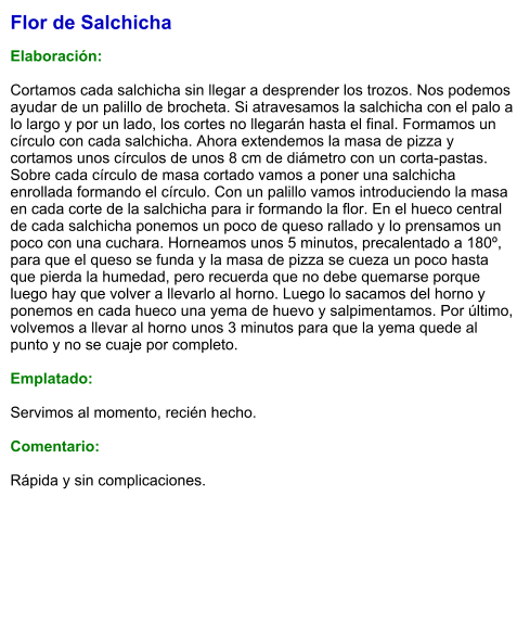 Flor de Salchicha  Elaboración:  Cortamos cada salchicha sin llegar a desprender los trozos. Nos podemos ayudar de un palillo de brocheta. Si atravesamos la salchicha con el palo a lo largo y por un lado, los cortes no llegarán hasta el final. Formamos un círculo con cada salchicha. Ahora extendemos la masa de pizza y cortamos unos círculos de unos 8 cm de diámetro con un corta-pastas. Sobre cada círculo de masa cortado vamos a poner una salchicha enrollada formando el círculo. Con un palillo vamos introduciendo la masa en cada corte de la salchicha para ir formando la flor. En el hueco central de cada salchicha ponemos un poco de queso rallado y lo prensamos un poco con una cuchara. Horneamos unos 5 minutos, precalentado a 180º, para que el queso se funda y la masa de pizza se cueza un poco hasta que pierda la humedad, pero recuerda que no debe quemarse porque luego hay que volver a llevarlo al horno. Luego lo sacamos del horno y ponemos en cada hueco una yema de huevo y salpimentamos. Por último, volvemos a llevar al horno unos 3 minutos para que la yema quede al punto y no se cuaje por completo.  Emplatado:  Servimos al momento, recién hecho.  Comentario:  Rápida y sin complicaciones.