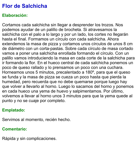 Flor de Salchicha  Elaboración:  Cortamos cada salchicha sin llegar a desprender los trozos. Nos podemos ayudar de un palillo de brocheta. Si atravesamos la salchicha con el palo a lo largo y por un lado, los cortes no llegarán hasta el final. Formamos un círculo con cada salchicha. Ahora extendemos la masa de pizza y cortamos unos círculos de unos 8 cm de diámetro con un corta-pastas. Sobre cada círculo de masa cortado vamos a poner una salchicha enrollada formando el círculo. Con un palillo vamos introduciendo la masa en cada corte de la salchicha para ir formando la flor. En el hueco central de cada salchicha ponemos un poco de queso rallado y lo prensamos un poco con una cuchara. Horneamos unos 5 minutos, precalentado a 180º, para que el queso se funda y la masa de pizza se cueza un poco hasta que pierda la humedad, pero recuerda que no debe quemarse porque luego hay que volver a llevarlo al horno. Luego lo sacamos del horno y ponemos en cada hueco una yema de huevo y salpimentamos. Por último, volvemos a llevar al horno unos 3 minutos para que la yema quede al punto y no se cuaje por completo.  Emplatado:  Servimos al momento, recién hecho.  Comentario:  Rápida y sin complicaciones.