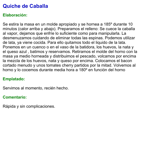 Quiche de Caballa  Elaboración:  Se estira la masa en un molde apropiado y se hornea a 185º durante 10 minutos (calor arriba y abajo). Preparamos el relleno: Se cuece la caballa al vapor, dejamos que enfríe lo suficiente como para manipularla. La desmenuzamos cuidando de eliminar todas las espinas. Podemos utilizar de lata, ya viene cocida. Para ello quitamos todo el liquido de la lata. Ponemos en un cuenco o en el vaso de la batidora, los huevos, la nata y el queso azul , batimos y reservamos. Retiramos el molde del horno con la masa ya medio horneada y distribuimos el pescado, volcamos por encima la mezcla de los huevos, nata y queso por encima. Colocamos el bacon cortado menudo y unos tomates cherry partidos por la mitad. Volvemos al horno y lo cocemos durante media hora a 180º en función del horno  Emplatado:  Servimos al momento, recién hecho.  Comentario:  Rápida y sin complicaciones.