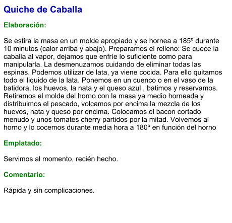 Quiche de Caballa  Elaboración:  Se estira la masa en un molde apropiado y se hornea a 185º durante 10 minutos (calor arriba y abajo). Preparamos el relleno: Se cuece la caballa al vapor, dejamos que enfríe lo suficiente como para manipularla. La desmenuzamos cuidando de eliminar todas las espinas. Podemos utilizar de lata, ya viene cocida. Para ello quitamos todo el liquido de la lata. Ponemos en un cuenco o en el vaso de la batidora, los huevos, la nata y el queso azul , batimos y reservamos. Retiramos el molde del horno con la masa ya medio horneada y distribuimos el pescado, volcamos por encima la mezcla de los huevos, nata y queso por encima. Colocamos el bacon cortado menudo y unos tomates cherry partidos por la mitad. Volvemos al horno y lo cocemos durante media hora a 180º en función del horno  Emplatado:  Servimos al momento, recién hecho.  Comentario:  Rápida y sin complicaciones.