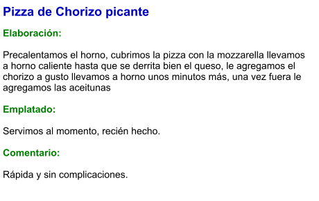 Pizza de Chorizo picante  Elaboración:  Precalentamos el horno, cubrimos la pizza con la mozzarella llevamos a horno caliente hasta que se derrita bien el queso, le agregamos el chorizo a gusto llevamos a horno unos minutos más, una vez fuera le agregamos las aceitunas  Emplatado:  Servimos al momento, recién hecho.  Comentario:  Rápida y sin complicaciones.