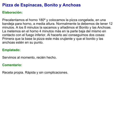 Pizza de Espinacas, Bonito y Anchoas  Elaboración:  Precalentamos el horno 180º y colocamos la pizza congelada, en una bandeja para horno, a media altura. Normalmente la debemos de tener 12 minutos. A los 8 minutos la sacamos y añadimos el Bonito y las Anchoas. La metemos en el horno 4 minutos más en la parte baja del mismo en contacto con el fuego inferior. Al hacerlo así conseguimos dos cosas: Primera que la base la pizza este más crujiente y que el bonito y las anchoas estén en su punto.  Emplatado:  Servimos al momento, recién hecho.  Comentario:  Receta propia. Rápida y sin complicaciones.