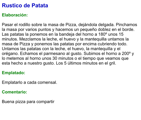 Rustico de Patata  Elaboración:  Pasar el rodillo sobre la masa de Pizza, dejándola delgada. Pinchamos la masa por varios puntos y hacemos un pequeño doblez en el borde. Las patatas la ponemos en la bandeja del horno a 180º unos 15 minutos. Mezclamos la leche, el huevo y la mantequilla untamos la masa de Pizza y ponemos las patatas por encima cubriendo todo. Untamos las patatas con la leche, el huevo, la mantequilla y el orégano. Echamos el parmesano al gusto. Subimos el horno a 200º y lo metemos al horno unos 30 minutos o el tiempo que veamos que esta hecho a nuestro gusto. Los 5 últimos minutos en el gril.  Emplatado:  Emplatarlo a cada comensal.   Comentario:  Buena pizza para compartir