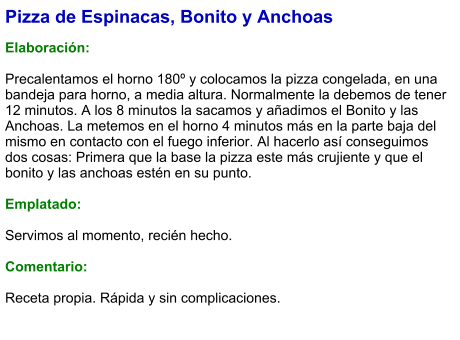 Pizza de Espinacas, Bonito y Anchoas  Elaboración:  Precalentamos el horno 180º y colocamos la pizza congelada, en una bandeja para horno, a media altura. Normalmente la debemos de tener 12 minutos. A los 8 minutos la sacamos y añadimos el Bonito y las Anchoas. La metemos en el horno 4 minutos más en la parte baja del mismo en contacto con el fuego inferior. Al hacerlo así conseguimos dos cosas: Primera que la base la pizza este más crujiente y que el bonito y las anchoas estén en su punto.  Emplatado:  Servimos al momento, recién hecho.  Comentario:  Receta propia. Rápida y sin complicaciones.