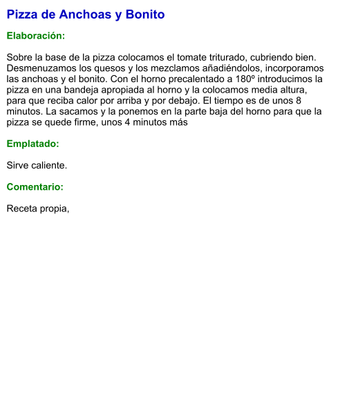 Pizza de Anchoas y Bonito  Elaboración:  Sobre la base de la pizza colocamos el tomate triturado, cubriendo bien. Desmenuzamos los quesos y los mezclamos añadiéndolos, incorporamos las anchoas y el bonito. Con el horno precalentado a 180º introducimos la pizza en una bandeja apropiada al horno y la colocamos media altura, para que reciba calor por arriba y por debajo. El tiempo es de unos 8 minutos. La sacamos y la ponemos en la parte baja del horno para que la pizza se quede firme, unos 4 minutos más  Emplatado:  Sirve caliente.  Comentario:  Receta propia,