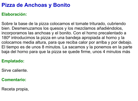 Pizza de Anchoas y Bonito  Elaboración:  Sobre la base de la pizza colocamos el tomate triturado, cubriendo bien. Desmenuzamos los quesos y los mezclamos añadiéndolos, incorporamos las anchoas y el bonito. Con el horno precalentado a 180º introducimos la pizza en una bandeja apropiada al horno y la colocamos media altura, para que reciba calor por arriba y por debajo. El tiempo es de unos 8 minutos. La sacamos y la ponemos en la parte baja del horno para que la pizza se quede firme, unos 4 minutos más  Emplatado:  Sirve caliente.  Comentario:  Receta propia,