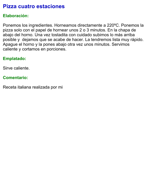 Pizza cuatro estaciones  Elaboración:  Ponemos los ingredientes. Horneamos directamente a 220ºC. Ponemos la pizza solo con el papel de hornear unos 2 o 3 minutos. En la chapa de abajo del horno. Una vez tostadita con cuidado subimos lo más arriba posible y  dejamos que se acabe de hacer. La tendremos lista muy rápido. Apague el horno y la pones abajo otra vez unos minutos. Servimos caliente y cortamos en porciones.  Emplatado:  Sirve caliente.  Comentario:  Receta italiana realizada por mi