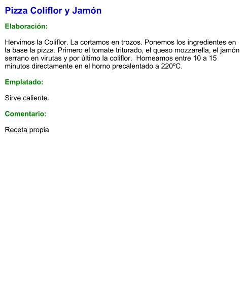 Pizza Coliflor y Jamón  Elaboración:  Hervimos la Coliflor. La cortamos en trozos. Ponemos los ingredientes en la base la pizza. Primero el tomate triturado, el queso mozzarella, el jamón serrano en virutas y por último la coliflor.  Horneamos entre 10 a 15 minutos directamente en el horno precalentado a 220ºC.   Emplatado:  Sirve caliente.  Comentario:  Receta propia