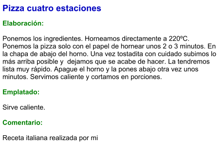Pizza cuatro estaciones  Elaboración:  Ponemos los ingredientes. Horneamos directamente a 220ºC. Ponemos la pizza solo con el papel de hornear unos 2 o 3 minutos. En la chapa de abajo del horno. Una vez tostadita con cuidado subimos lo más arriba posible y  dejamos que se acabe de hacer. La tendremos lista muy rápido. Apague el horno y la pones abajo otra vez unos minutos. Servimos caliente y cortamos en porciones.  Emplatado:  Sirve caliente.  Comentario:  Receta italiana realizada por mi