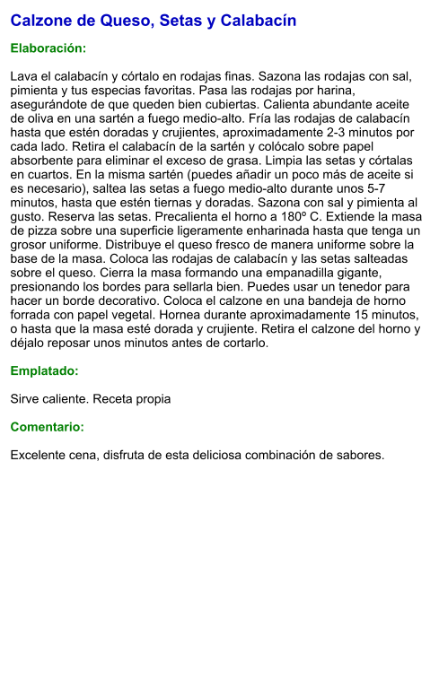 Calzone de Queso, Setas y Calabacín  Elaboración:  Lava el calabacín y córtalo en rodajas finas. Sazona las rodajas con sal, pimienta y tus especias favoritas. Pasa las rodajas por harina, asegurándote de que queden bien cubiertas. Calienta abundante aceite de oliva en una sartén a fuego medio-alto. Fría las rodajas de calabacín hasta que estén doradas y crujientes, aproximadamente 2-3 minutos por cada lado. Retira el calabacín de la sartén y colócalo sobre papel absorbente para eliminar el exceso de grasa. Limpia las setas y córtalas en cuartos. En la misma sartén (puedes añadir un poco más de aceite si es necesario), saltea las setas a fuego medio-alto durante unos 5-7 minutos, hasta que estén tiernas y doradas. Sazona con sal y pimienta al gusto. Reserva las setas. Precalienta el horno a 180º C. Extiende la masa de pizza sobre una superficie ligeramente enharinada hasta que tenga un grosor uniforme. Distribuye el queso fresco de manera uniforme sobre la base de la masa. Coloca las rodajas de calabacín y las setas salteadas sobre el queso. Cierra la masa formando una empanadilla gigante, presionando los bordes para sellarla bien. Puedes usar un tenedor para hacer un borde decorativo. Coloca el calzone en una bandeja de horno forrada con papel vegetal. Hornea durante aproximadamente 15 minutos, o hasta que la masa esté dorada y crujiente. Retira el calzone del horno y déjalo reposar unos minutos antes de cortarlo.  Emplatado:  Sirve caliente. Receta propia  Comentario:  Excelente cena, disfruta de esta deliciosa combinación de sabores.