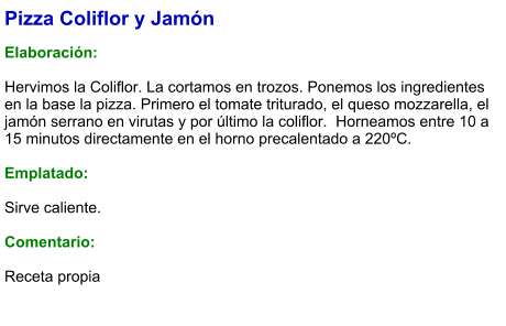 Pizza Coliflor y Jamón  Elaboración:  Hervimos la Coliflor. La cortamos en trozos. Ponemos los ingredientes en la base la pizza. Primero el tomate triturado, el queso mozzarella, el jamón serrano en virutas y por último la coliflor.  Horneamos entre 10 a 15 minutos directamente en el horno precalentado a 220ºC.   Emplatado:  Sirve caliente.  Comentario:  Receta propia