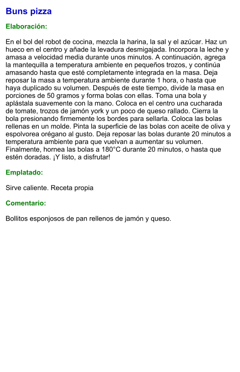 Buns pizza  Elaboración:  En el bol del robot de cocina, mezcla la harina, la sal y el azúcar. Haz un hueco en el centro y añade la levadura desmigajada. Incorpora la leche y amasa a velocidad media durante unos minutos. A continuación, agrega la mantequilla a temperatura ambiente en pequeños trozos, y continúa amasando hasta que esté completamente integrada en la masa. Deja reposar la masa a temperatura ambiente durante 1 hora, o hasta que haya duplicado su volumen. Después de este tiempo, divide la masa en porciones de 50 gramos y forma bolas con ellas. Toma una bola y aplástala suavemente con la mano. Coloca en el centro una cucharada de tomate, trozos de jamón york y un poco de queso rallado. Cierra la bola presionando firmemente los bordes para sellarla. Coloca las bolas rellenas en un molde. Pinta la superficie de las bolas con aceite de oliva y espolvorea orégano al gusto. Deja reposar las bolas durante 20 minutos a temperatura ambiente para que vuelvan a aumentar su volumen. Finalmente, hornea las bolas a 180°C durante 20 minutos, o hasta que estén doradas. ¡Y listo, a disfrutar!    Emplatado:  Sirve caliente. Receta propia  Comentario:  Bollitos esponjosos de pan rellenos de jamón y queso.