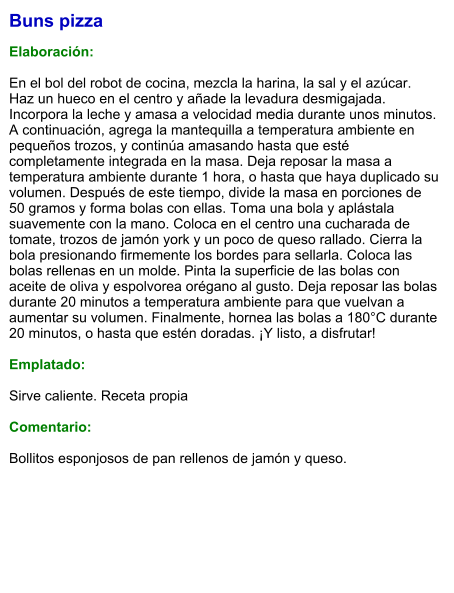 Buns pizza  Elaboración:  En el bol del robot de cocina, mezcla la harina, la sal y el azúcar. Haz un hueco en el centro y añade la levadura desmigajada. Incorpora la leche y amasa a velocidad media durante unos minutos. A continuación, agrega la mantequilla a temperatura ambiente en pequeños trozos, y continúa amasando hasta que esté completamente integrada en la masa. Deja reposar la masa a temperatura ambiente durante 1 hora, o hasta que haya duplicado su volumen. Después de este tiempo, divide la masa en porciones de 50 gramos y forma bolas con ellas. Toma una bola y aplástala suavemente con la mano. Coloca en el centro una cucharada de tomate, trozos de jamón york y un poco de queso rallado. Cierra la bola presionando firmemente los bordes para sellarla. Coloca las bolas rellenas en un molde. Pinta la superficie de las bolas con aceite de oliva y espolvorea orégano al gusto. Deja reposar las bolas durante 20 minutos a temperatura ambiente para que vuelvan a aumentar su volumen. Finalmente, hornea las bolas a 180°C durante 20 minutos, o hasta que estén doradas. ¡Y listo, a disfrutar!    Emplatado:  Sirve caliente. Receta propia  Comentario:  Bollitos esponjosos de pan rellenos de jamón y queso.