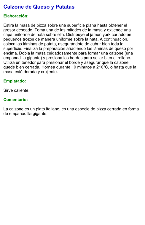 Calzone de Queso y Patatas  Elaboración:  Estira la masa de pizza sobre una superficie plana hasta obtener el grosor deseado. Toma una de las mitades de la masa y extiende una capa uniforme de nata sobre ella. Distribuye el jamón york cortado en pequeños trozos de manera uniforme sobre la nata. A continuación, coloca las láminas de patata, asegurándote de cubrir bien toda la superficie. Finaliza la preparación añadiendo las láminas de queso por encima. Dobla la masa cuidadosamente para formar una calzone (una empanadilla gigante) y presiona los bordes para sellar bien el relleno. Utiliza un tenedor para presionar el borde y asegurar que la calzone quede bien cerrada. Hornea durante 10 minutos a 210°C, o hasta que la masa esté dorada y crujiente.    Emplatado:  Sirve caliente.   Comentario:  La calzone es un plato italiano, es una especie de pizza cerrada en forma de empanadilla gigante.
